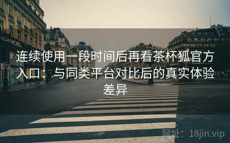 连续使用一段时间后再看茶杯狐官方入口：与同类平台对比后的真实体验差异-第2张图片