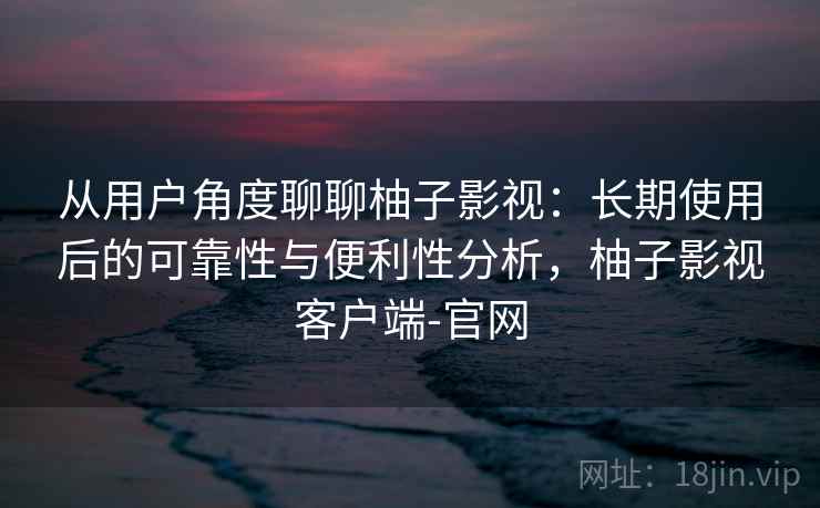 从用户角度聊聊柚子影视：长期使用后的可靠性与便利性分析，柚子影视客户端-官网-第2张图片