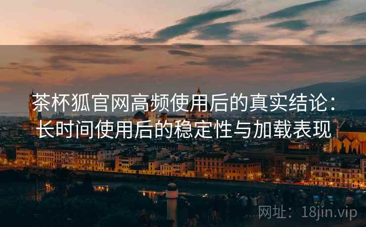 茶杯狐官网高频使用后的真实结论：长时间使用后的稳定性与加载表现-第2张图片