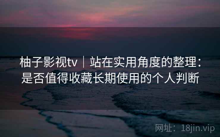 柚子影视tv｜站在实用角度的整理：是否值得收藏长期使用的个人判断-第2张图片