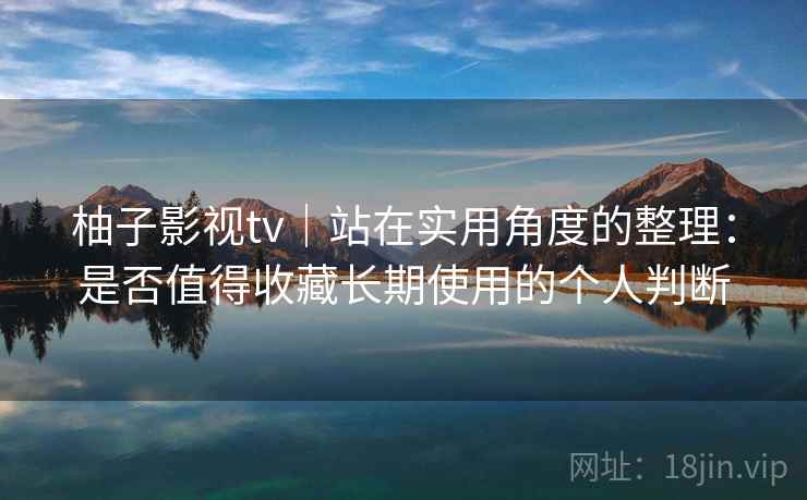 柚子影视tv｜站在实用角度的整理：是否值得收藏长期使用的个人判断-第1张图片