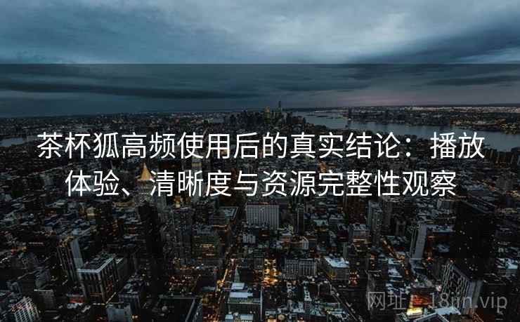 茶杯狐高频使用后的真实结论：播放体验、清晰度与资源完整性观察-第1张图片