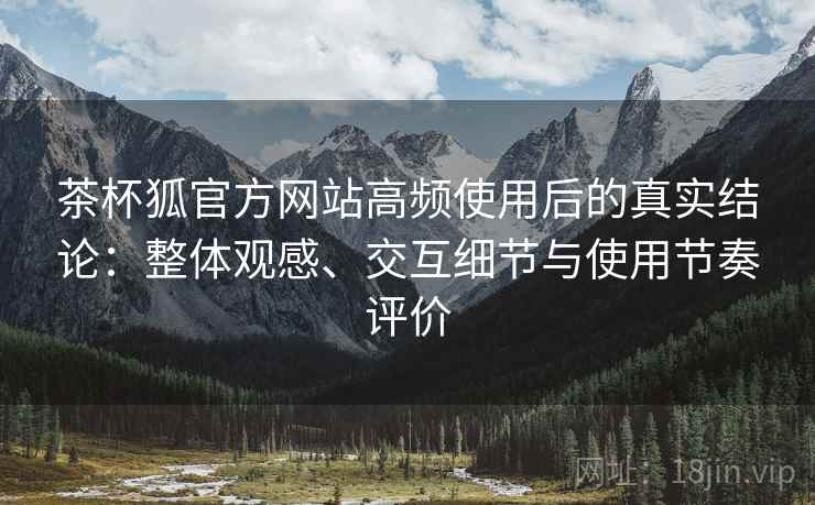 茶杯狐官方网站高频使用后的真实结论：整体观感、交互细节与使用节奏评价-第2张图片