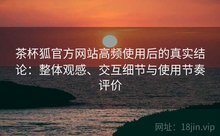 茶杯狐官方网站高频使用后的真实结论：整体观感、交互细节与使用节奏评价-第1张图片