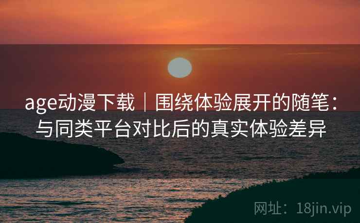 age动漫下载｜围绕体验展开的随笔：与同类平台对比后的真实体验差异-第2张图片
