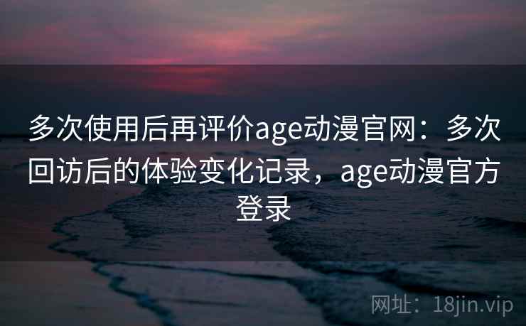 多次使用后再评价age动漫官网：多次回访后的体验变化记录，age动漫官方登录